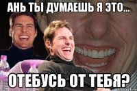 ань ты думаешь я это... отебусь от тебя?