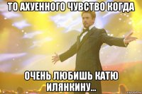 то ахуенного чувство когда очень любишь катю илянкину...