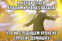 я, когда ольга владимировна сказала что на следущем уроке не спросит домашку