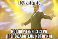 то чувство когда у тебя сестра преподаватель истории!