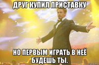 друг купил приставку но первым играть в неё будешь ты.