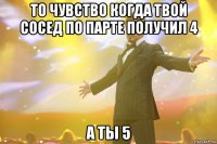 то чувство когда твой сосед по парте получил 4 а ты 5