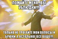 ломайте меня...вы ублюдки!!! только не трогайте мои волосы и брюки, а остальное всё ваше!!!