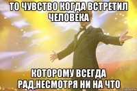 то чувство когда встретил человека которому всегда рад,несмотря ни на что