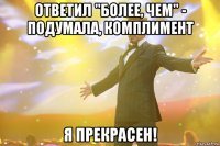 ответил "более, чем" - подумала, комплимент я прекрасен!