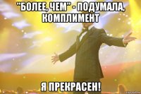 "более, чем" - подумала, комплимент я прекрасен!