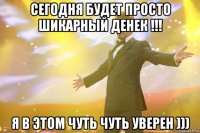 сегодня будет просто шикарный денек !!! я в этом чуть чуть уверен )))