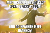 мир!приклонись перед моим величеством! или по крайней мере нагнись!
