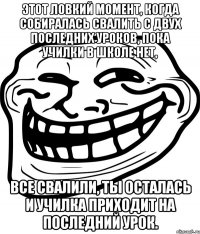 этот ловкий момент, когда собиралась свалить с двух последних уроков, пока училки в школе нет, все свалили, ты осталась и училка приходит на последний урок.