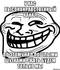 у нас высоконравственный канал по этому над пошлыми шутками ржать будем только мы