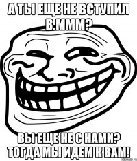 а ты еще не вступил в ммм? вы еще не с нами? тогда мы идем к вам!