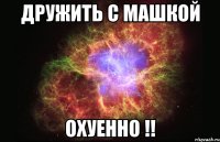 дружить с машкой охуенно !!