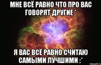 мне всё равно что про вас говорят другие * я вас всё равно считаю самыми лучшими :*