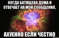 когда батищева дома и отвечает на мои сообщения, ахуенно если честно