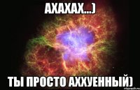 ахахах...) ты просто аххуенный)