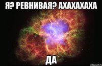 я? ревнивая? ахахахаха да