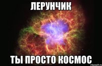 лерунчик ты просто космос