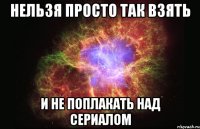 нельзя просто так взять и не поплакать над сериалом