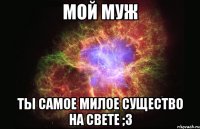 мой муж ты самое милое существо на свете ;з