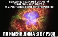 у каждого есть охеренный друг,крутой трикер,сраный шут,задрот в пв,мариват,шетиш-мастер и просто крутой чел по имени дима :3 by руся