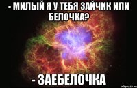 - милый я у тебя зайчик или белочка? - заебелочка