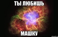 ты любишь машку