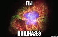 ты няшная:3