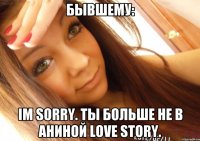 бывшему: im sorry. ты больше не в аниной love story.