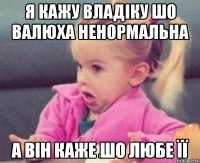 я кажу владіку шо валюха ненормальна а він каже шо любе її