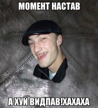 момент настав а хуй видпав!хахаха