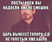 посты окси, вы надоели, уже не смешно, царь вынесет топора, сд не толстый, уже было