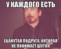 у каждого есть ебанутая подруга, которая не понимает шуток