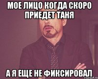 мое лицо когда скоро приедет таня а я еще не фиксировал