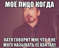 моё лицо когда катя говорит мне что я не могу называть её ashtray