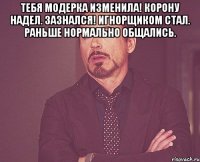 тебя модерка изменила! корону надел. зазнался! игнорщиком стал. раньше нормально общались. 