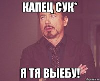 капец сук* я тя выебу!