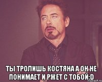  ты тролишь костяна а он не понимает и ржет с тобой:d