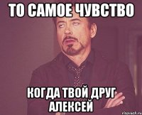 то самое чувство когда твой друг алексей