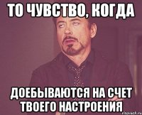 то чувство, когда доебываются на счет твоего настроения