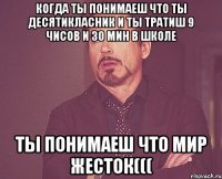 когда ты понимаеш что ты десятикласник и ты тратиш 9 чисов и 30 мин в школе ты понимаеш что мир жесток(((