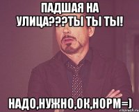 падшая на улица???ты ты ты! надо,нужно,ок,норм=)