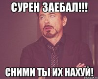 сурен заебал!!! сними ты их нахуй!