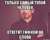 только самый тупой человек ответит гифкой на слова