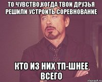 то чувство,когда твои друзья решили устроить соревнование кто из них тп-шнее всего