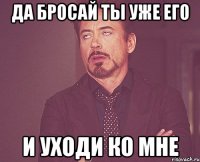 да бросай ты уже его и уходи ко мне