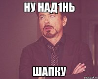 ну над1нь шапку