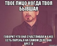 твое лицо когда твоя бывшая говорит,что она счастливая,и у нее есть парень,а на самом деле,она врет :d