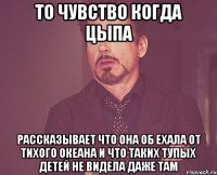 то чувство когда цыпа рассказывает что она об ехала от тихого океана и что таких тупых детей не видела даже там