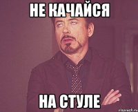 не качайся на стуле