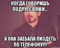 когда говоришь подруге вяжи... а она заебала пиздеть по телефону!!!